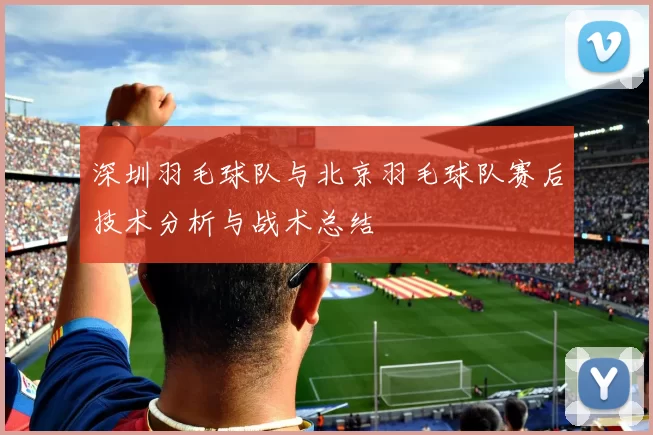 深圳羽毛球队与北京羽毛球队赛后技术分析与战术总结