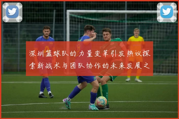 深圳篮球队的力量变革引发热议探索新战术与团队协作的未来发展之路