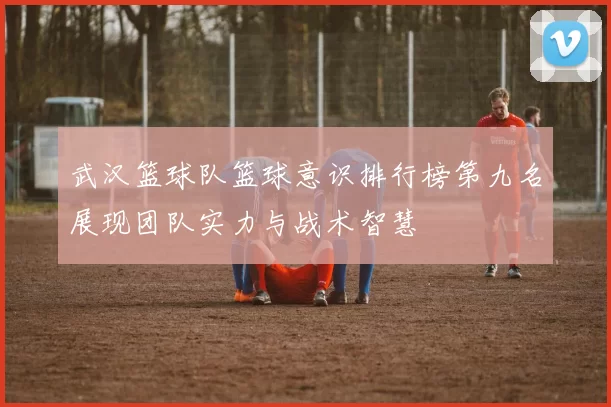 武汉篮球队篮球意识排行榜第九名展现团队实力与战术智慧