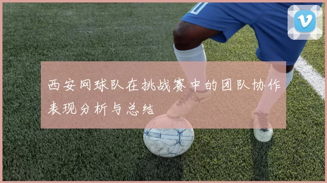 西安网球队在挑战赛中的团队协作表现分析与总结