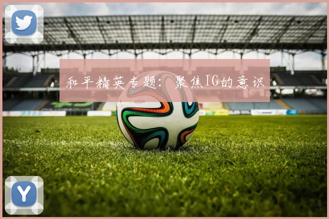 和平精英专题：聚焦IG的意识