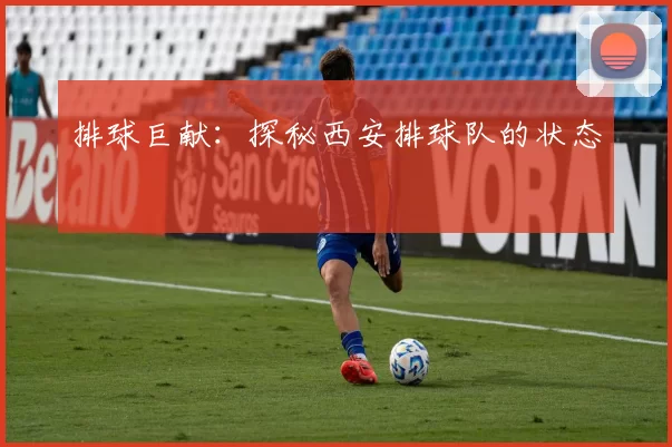 排球巨献：探秘西安排球队的状态