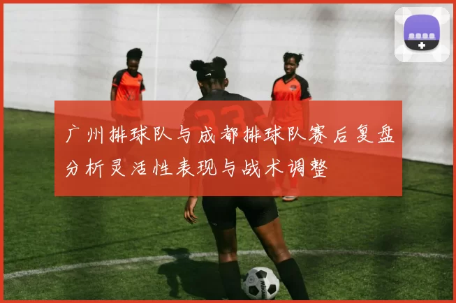 广州排球队与成都排球队赛后复盘分析灵活性表现与战术调整