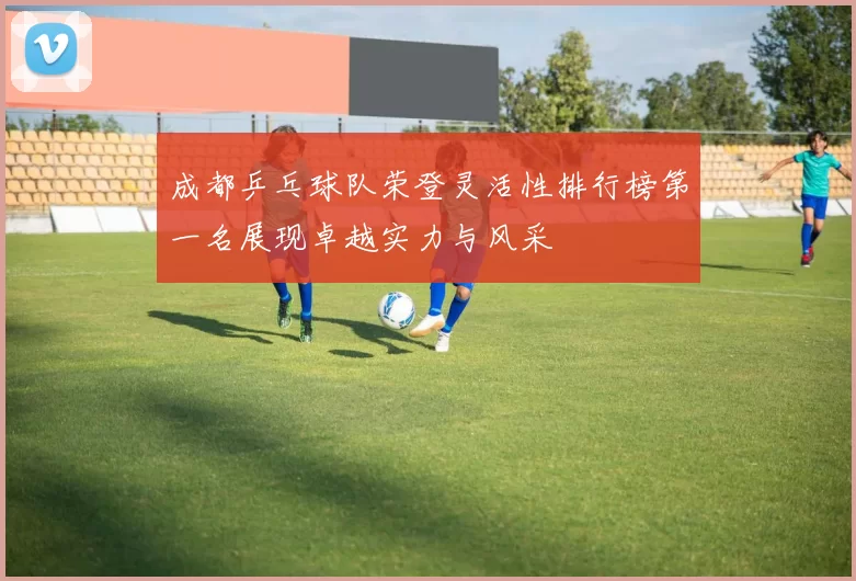 成都乒乓球队荣登灵活性排行榜第一名展现卓越实力与风采