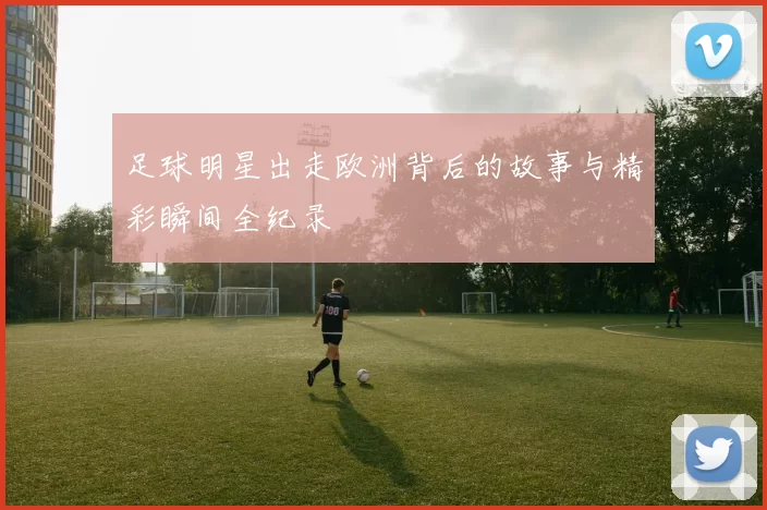 足球明星出走欧洲背后的故事与精彩瞬间全纪录