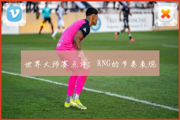 世界大师赛点评：RNG的节奏表现